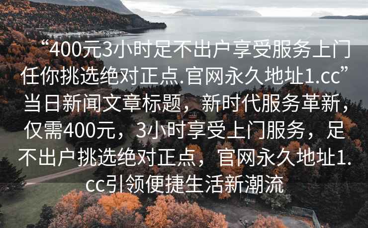 “400元3小時(shí)足不出戶(hù)享受服務(wù)上門(mén)任你挑選絕對正點(diǎn).官網(wǎng)永久地址1.cc”當日新聞文章標題，新時(shí)代服務(wù)革新，僅需400元，3小時(shí)享受上門(mén)服務(wù)，足不出戶(hù)挑選絕對正點(diǎn)，官網(wǎng)永久地址1.cc引領(lǐng)便捷生活新潮流
