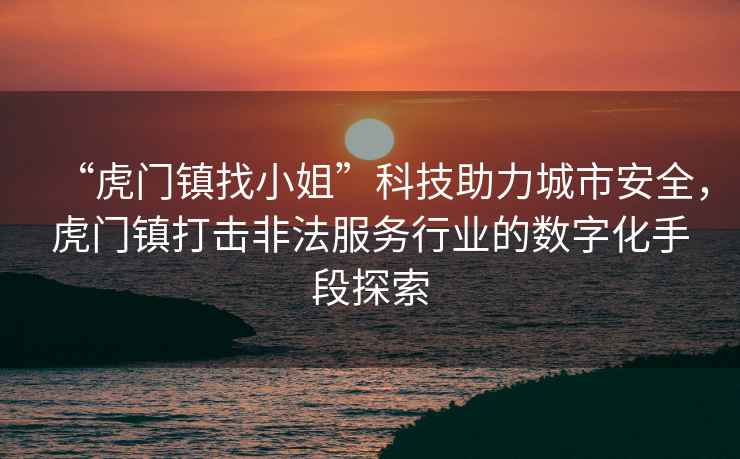 “虎門(mén)鎮找小姐”科技助力城市安全，虎門(mén)鎮打擊非法服務(wù)行業(yè)的數字化手段探索
