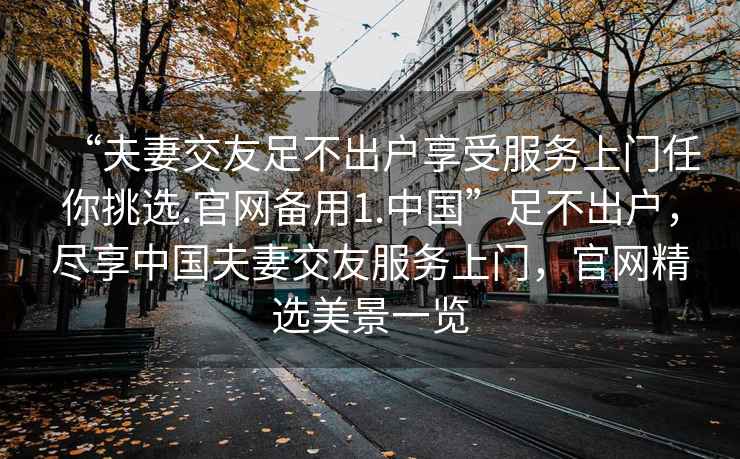 “夫妻交友足不出戶(hù)享受服務(wù)上門(mén)任你挑選.官網(wǎng)備用1.中國”足不出戶(hù)，盡享中國夫妻交友服務(wù)上門(mén)，官網(wǎng)精選美景一覽