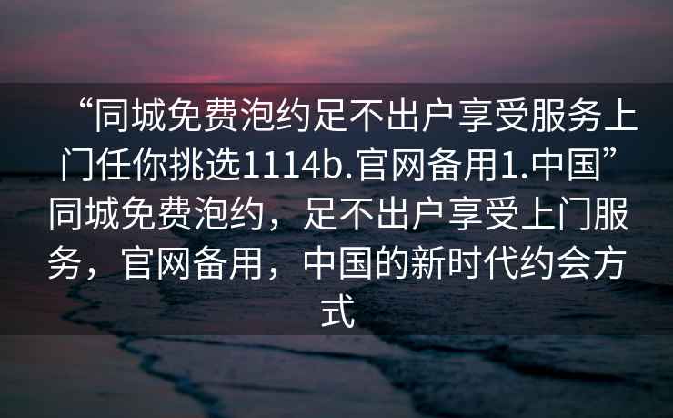“同城免費泡約足不出戶(hù)享受服務(wù)上門(mén)任你挑選1114b.官網(wǎng)備用1.中國”同城免費泡約，足不出戶(hù)享受上門(mén)服務(wù)，官網(wǎng)備用，中國的新時(shí)代約會(huì )方式