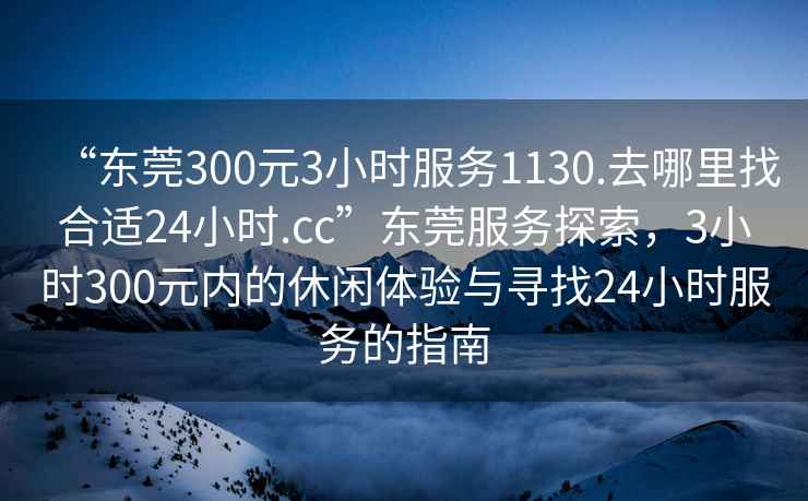 “東莞300元3小時(shí)服務(wù)1130.去哪里找合適24小時(shí).cc”東莞服務(wù)探索，3小時(shí)300元內的休閑體驗與尋找24小時(shí)服務(wù)的指南