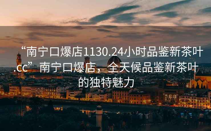 “南寧口爆店1130.24小時(shí)品鑒新茶葉.cc”南寧口爆店，全天候品鑒新茶葉的獨特魅力