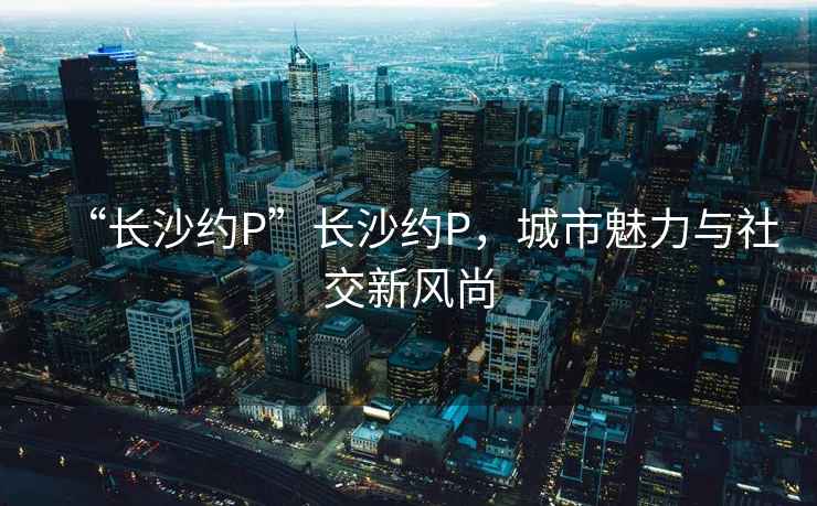 “長(cháng)沙約P”長(cháng)沙約P，城市魅力與社交新風(fēng)尚