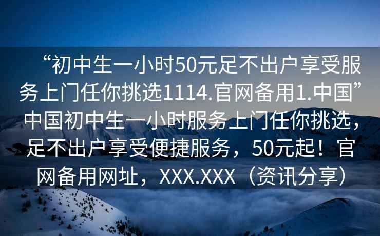 “初中生一小時(shí)50元足不出戶(hù)享受服務(wù)上門(mén)任你挑選1114.官網(wǎng)備用1.中國”中國初中生一小時(shí)服務(wù)上門(mén)任你挑選，足不出戶(hù)享受便捷服務(wù)，50元起！官網(wǎng)備用網(wǎng)址，XXX.XXX（資訊分享）