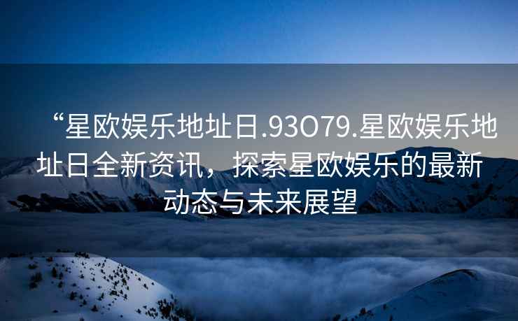 “星歐娛樂(lè )地址日.93O79.星歐娛樂(lè )地址日全新資訊，探索星歐娛樂(lè )的最新動(dòng)態(tài)與未來(lái)展望