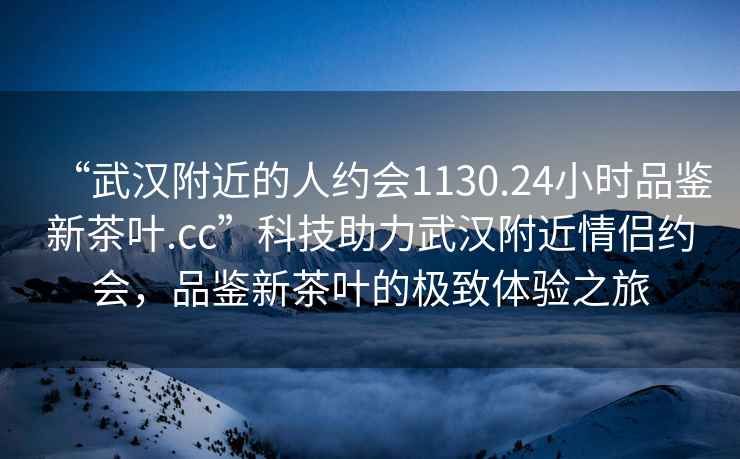 “武漢附近的人約會(huì )1130.24小時(shí)品鑒新茶葉.cc”科技助力武漢附近情侶約會(huì )，品鑒新茶葉的極致體驗之旅