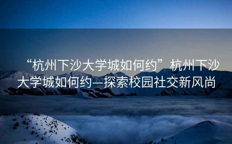 “杭州下沙大學(xué)城如何約”杭州下沙大學(xué)城如何約—探索校園社交新風(fēng)尚