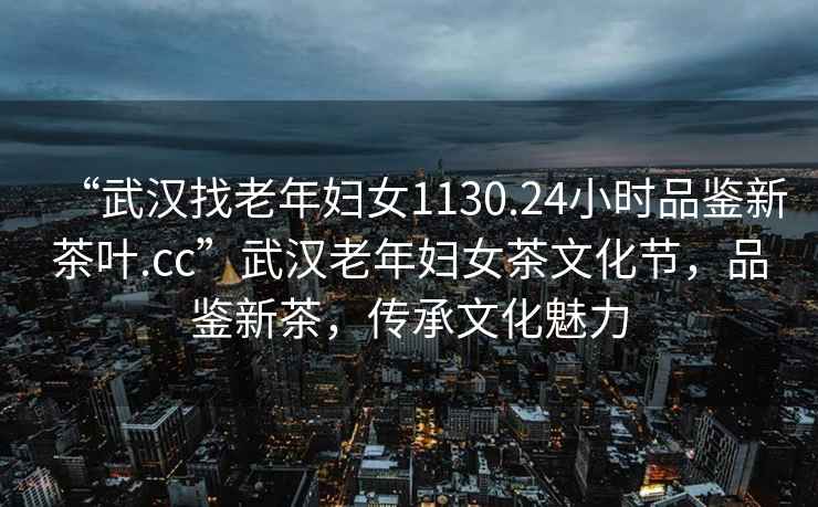 “武漢找老年婦女1130.24小時(shí)品鑒新茶葉.cc”武漢老年婦女茶文化節，品鑒新茶，傳承文化魅力