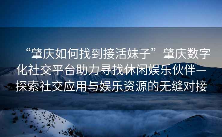 “肇慶如何找到接活妹子”肇慶數字化社交平臺助力尋找休閑娛樂(lè )伙伴—探索社交應用與娛樂(lè )資源的無(wú)縫對接