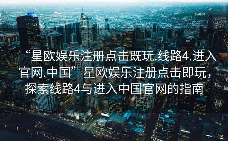 “星歐娛樂(lè )注冊點(diǎn)擊既玩.線(xiàn)路4.進(jìn)入官網(wǎng).中國”星歐娛樂(lè )注冊點(diǎn)擊即玩，探索線(xiàn)路4與進(jìn)入中國官網(wǎng)的指南