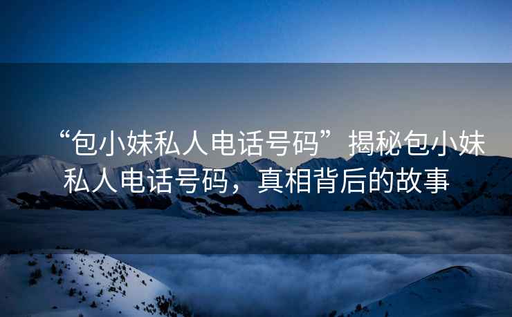 “包小妹私人電話(huà)號碼”揭秘包小妹私人電話(huà)號碼，真相背后的故事