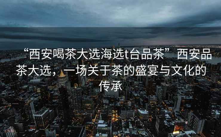 “西安喝茶大選海選t臺品茶”西安品茶大選，一場(chǎng)關(guān)于茶的盛宴與文化的傳承