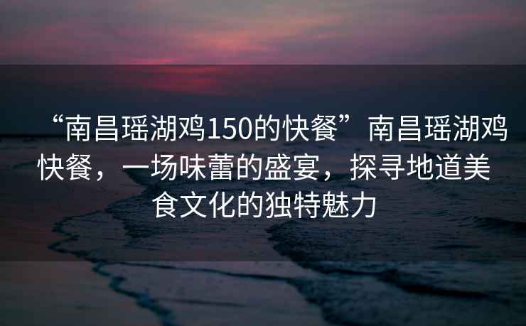 “南昌瑤湖雞150的快餐”南昌瑤湖雞快餐，一場(chǎng)味蕾的盛宴，探尋地道美食文化的獨特魅力