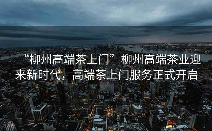 “柳州高端茶上門(mén)”柳州高端茶業(yè)迎來(lái)新時(shí)代，高端茶上門(mén)服務(wù)正式開(kāi)啟
