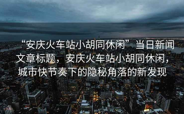 “安慶火車(chē)站小胡同休閑”當日新聞文章標題，安慶火車(chē)站小胡同休閑，城市快節奏下的隱秘角落的新發(fā)現