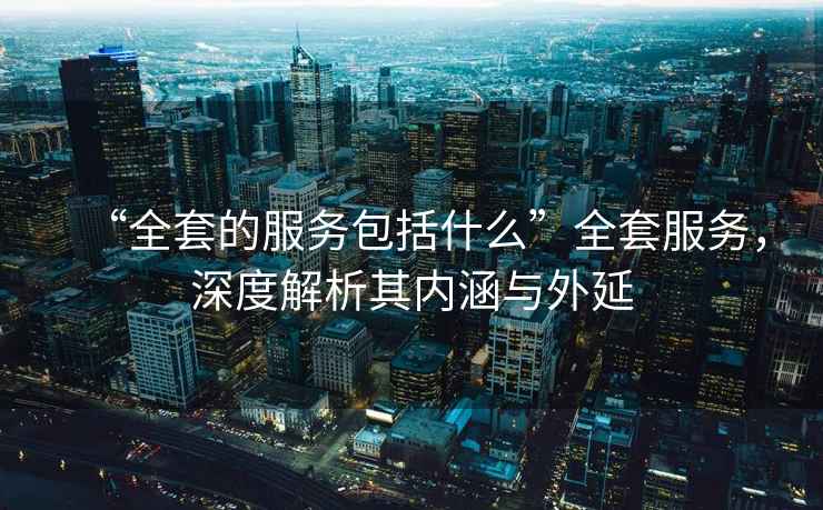 “全套的服務(wù)包括什么”全套服務(wù)，深度解析其內涵與外延