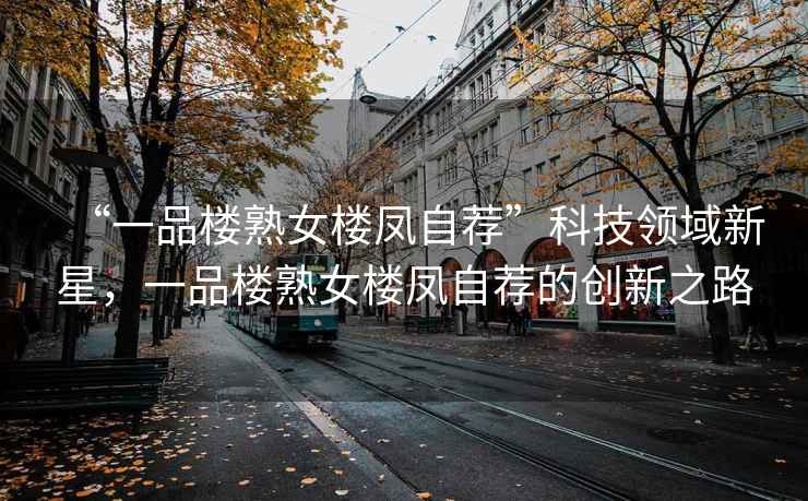 “一品樓熟女樓鳳自薦”科技領(lǐng)域新星，一品樓熟女樓鳳自薦的創(chuàng  )新之路