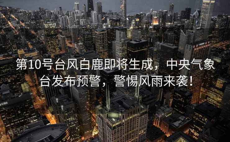 第10號臺風(fēng)白鹿即將生成，中央氣象臺發(fā)布預警，警惕風(fēng)雨來(lái)襲！