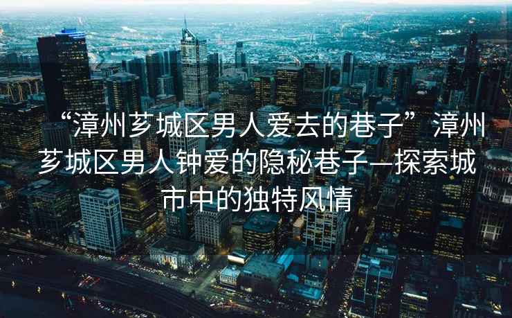 “漳州薌城區男人愛(ài)去的巷子”漳州薌城區男人鐘愛(ài)的隱秘巷子—探索城市中的獨特風(fēng)情