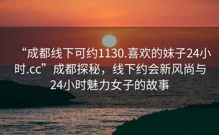 “成都線(xiàn)下可約1130.喜歡的妹子24小時(shí).cc”成都探秘，線(xiàn)下約會(huì )新風(fēng)尚與24小時(shí)魅力女子的故事