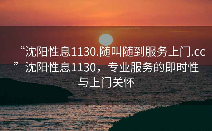 “沈陽(yáng)性息1130.隨叫隨到服務(wù)上門(mén).cc”沈陽(yáng)性息1130，專(zhuān)業(yè)服務(wù)的即時(shí)性與上門(mén)關(guān)懷