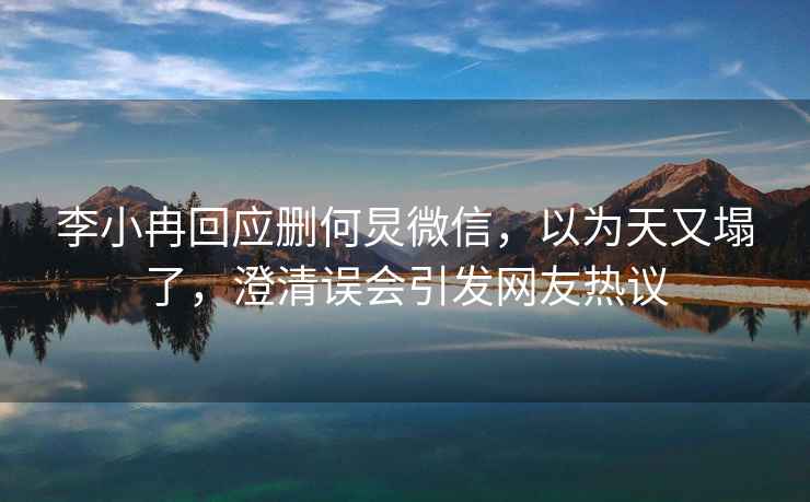 李小冉回應刪何炅微信，以為天又塌了，澄清誤會(huì )引發(fā)網(wǎng)友熱議