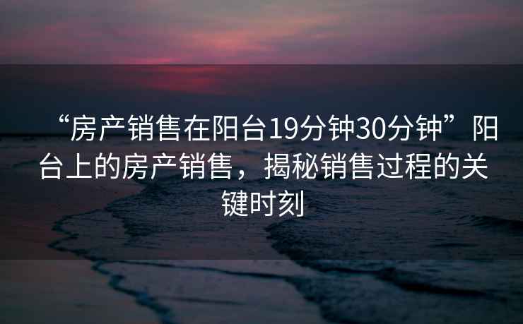 “房產(chǎn)銷(xiāo)售在陽(yáng)臺19分鐘30分鐘”陽(yáng)臺上的房產(chǎn)銷(xiāo)售，揭秘銷(xiāo)售過(guò)程的關(guān)鍵時(shí)刻