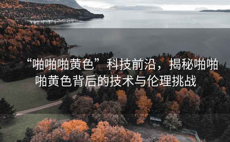 “啪啪啪黃色”科技前沿，揭秘啪啪啪黃色背后的技術(shù)與倫理挑戰