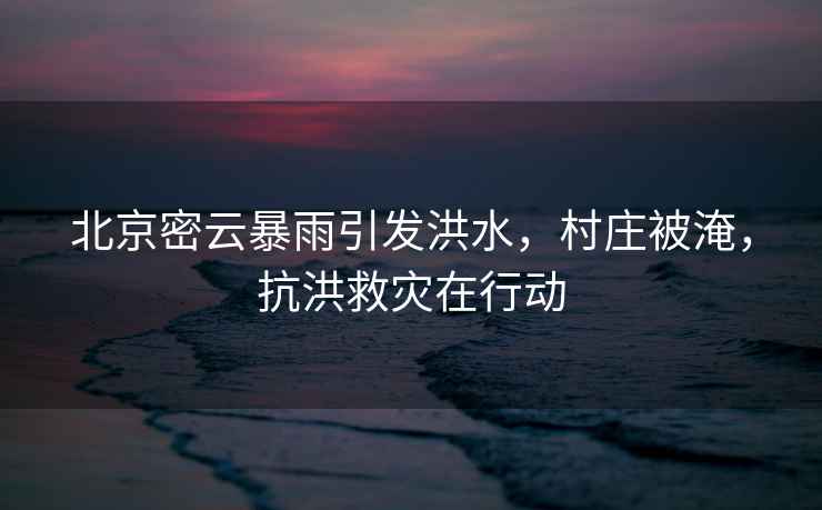 北京密云暴雨引發(fā)洪水，村莊被淹，抗洪救災在行動(dòng)