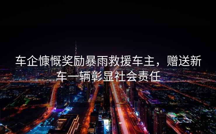 車(chē)企慷慨獎勵暴雨救援車(chē)主，贈送新車(chē)一輛彰顯社會(huì )責任