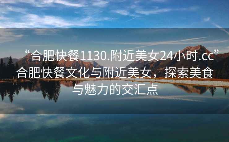 “合肥快餐1130.附近美女24小時(shí).cc”合肥快餐文化與附近美女，探索美食與魅力的交匯點(diǎn)