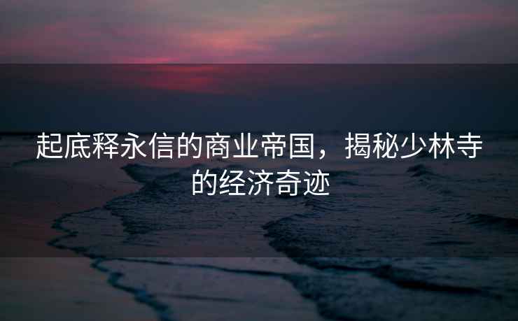 起底釋永信的商業(yè)帝國，揭秘少林寺的經(jīng)濟奇跡