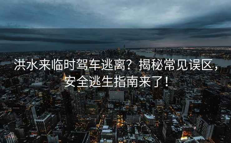 洪水來(lái)臨時(shí)駕車(chē)逃離？揭秘常見(jiàn)誤區，安全逃生指南來(lái)了！