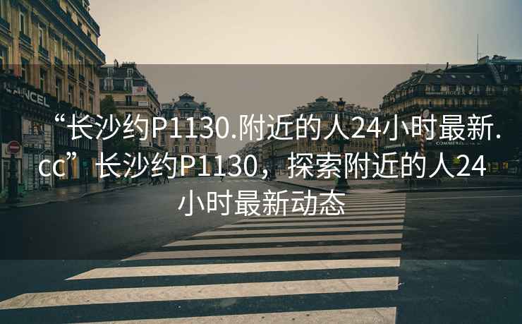 “長(cháng)沙約P1130.附近的人24小時(shí)最新.cc”長(cháng)沙約P1130，探索附近的人24小時(shí)最新動(dòng)態(tài)