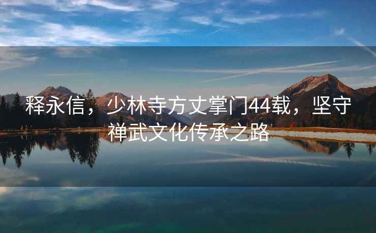 釋永信，少林寺方丈掌門(mén)44載，堅守禪武文化傳承之路
