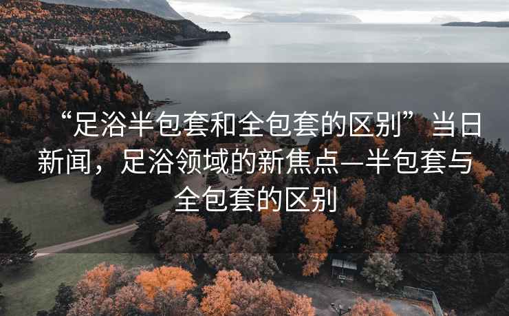 “足浴半包套和全包套的區別”當日新聞，足浴領(lǐng)域的新焦點(diǎn)—半包套與全包套的區別