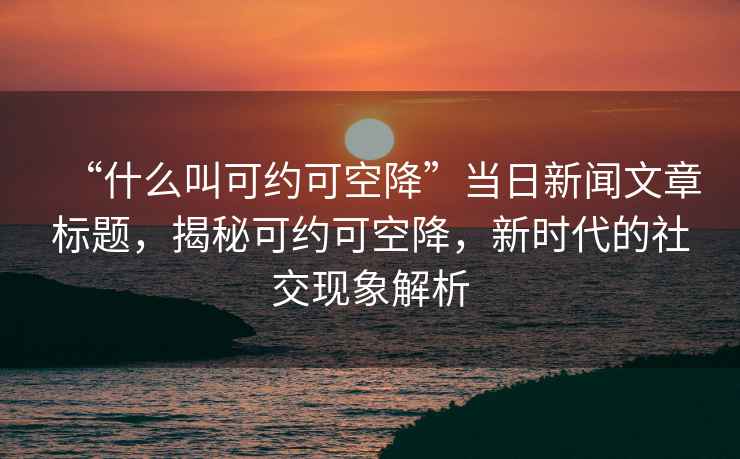 “什么叫可約可空降”當日新聞文章標題，揭秘可約可空降，新時(shí)代的社交現象解析