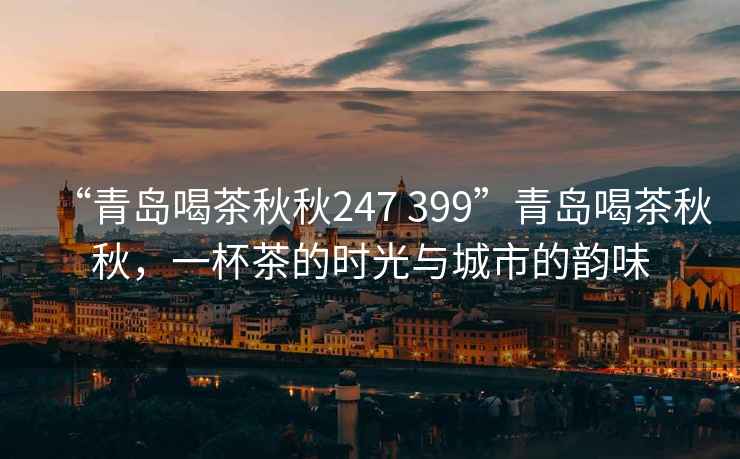 “青島喝茶秋秋247 399”青島喝茶秋秋，一杯茶的時(shí)光與城市的韻味