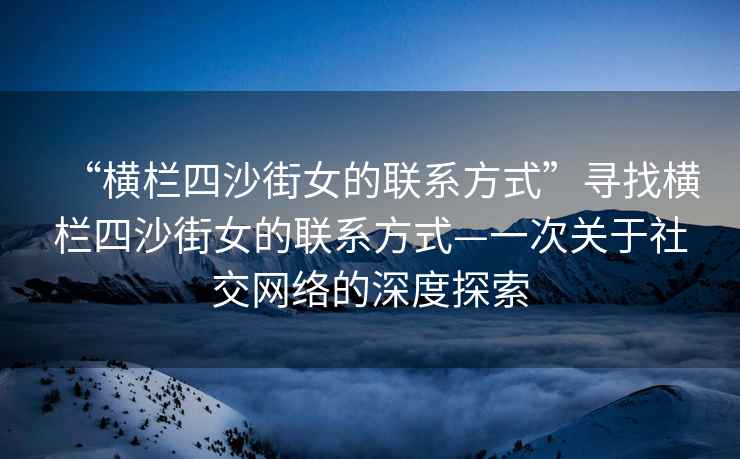 “橫欄四沙街女的聯(lián)系方式”尋找橫欄四沙街女的聯(lián)系方式—一次關(guān)于社交網(wǎng)絡(luò )的深度探索