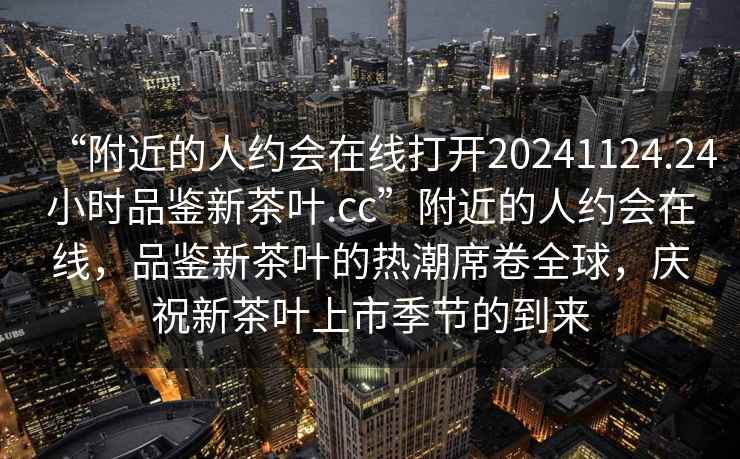 “附近的人約會(huì )在線(xiàn)打開(kāi)20241124.24小時(shí)品鑒新茶葉.cc”附近的人約會(huì )在線(xiàn)，品鑒新茶葉的熱潮席卷全球，慶祝新茶葉上市季節的到來(lái)