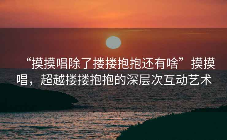 “摸摸唱除了摟摟抱抱還有啥”摸摸唱，超越摟摟抱抱的深層次互動(dòng)藝術(shù)