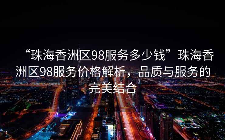 “珠海香洲區98服務(wù)多少錢(qián)”珠海香洲區98服務(wù)價(jià)格解析，品質(zhì)與服務(wù)的完美結合