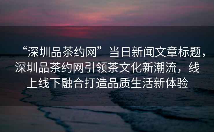 “深圳品茶約網(wǎng)”當日新聞文章標題，深圳品茶約網(wǎng)引領(lǐng)茶文化新潮流，線(xiàn)上線(xiàn)下融合打造品質(zhì)生活新體驗