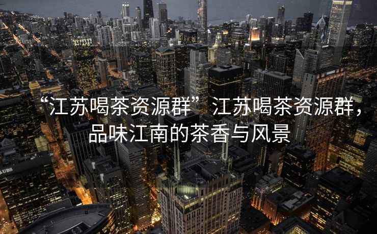 “江蘇喝茶資源群”江蘇喝茶資源群，品味江南的茶香與風(fēng)景