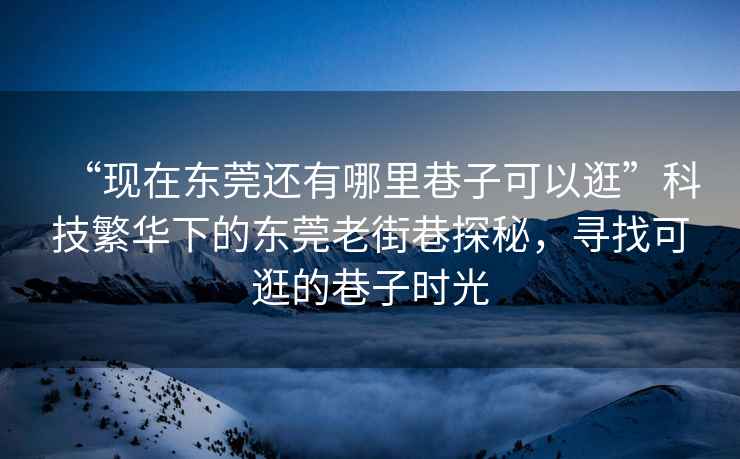 “現在東莞還有哪里巷子可以逛”科技繁華下的東莞老街巷探秘，尋找可逛的巷子時(shí)光