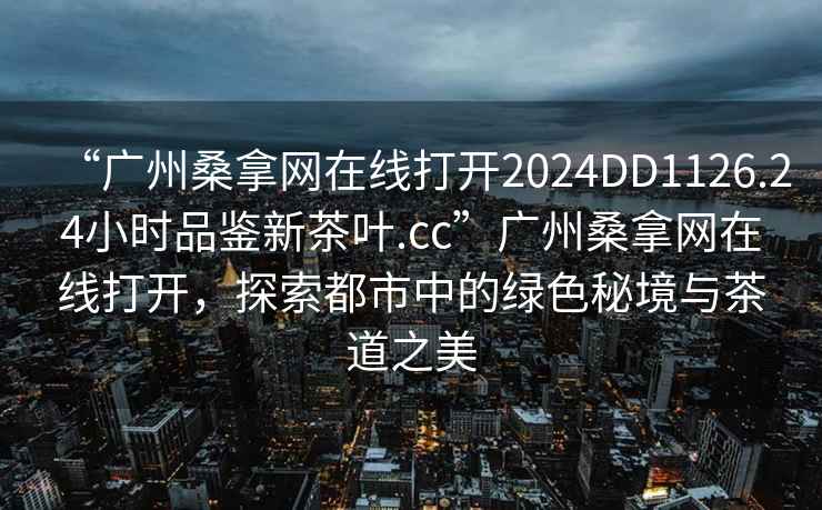 “廣州桑拿網(wǎng)在線(xiàn)打開(kāi)2024DD1126.24小時(shí)品鑒新茶葉.cc”廣州桑拿網(wǎng)在線(xiàn)打開(kāi)，探索都市中的綠色秘境與茶道之美