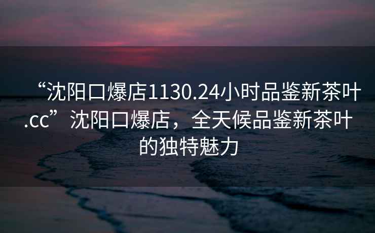 “沈陽(yáng)口爆店1130.24小時(shí)品鑒新茶葉.cc”沈陽(yáng)口爆店，全天候品鑒新茶葉的獨特魅力