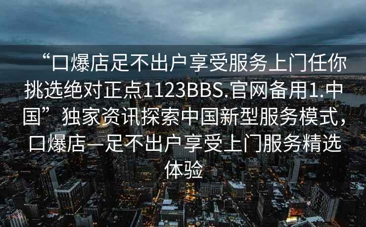 “口爆店足不出戶(hù)享受服務(wù)上門(mén)任你挑選絕對正點(diǎn)1123BBS.官網(wǎng)備用1.中國”獨家資訊探索中國新型服務(wù)模式，口爆店—足不出戶(hù)享受上門(mén)服務(wù)精選體驗