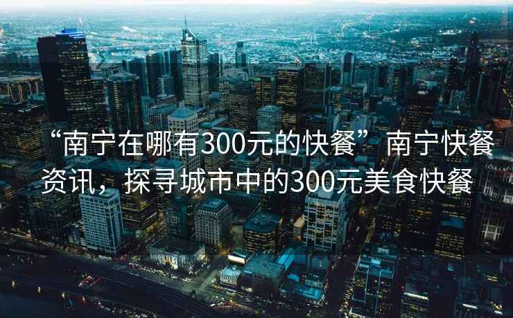 “南寧在哪有300元的快餐”南寧快餐資訊，探尋城市中的300元美食快餐