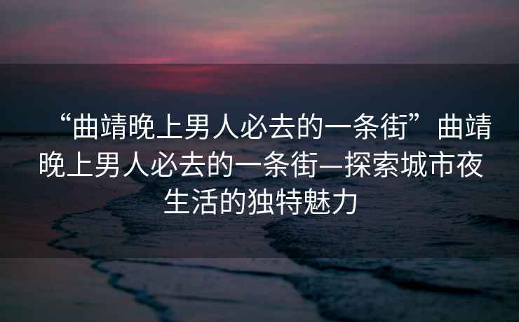 “曲靖晚上男人必去的一條街”曲靖晚上男人必去的一條街—探索城市夜生活的獨特魅力